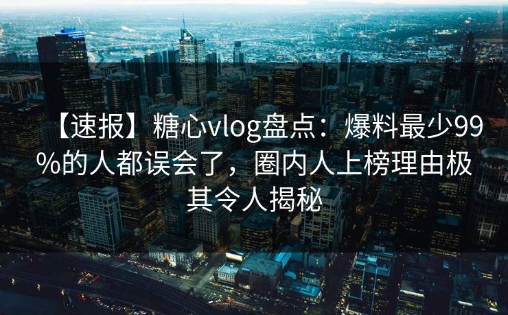 【速报】糖心vlog盘点：爆料最少99%的人都误会了，圈内人上榜理由极其令人揭秘