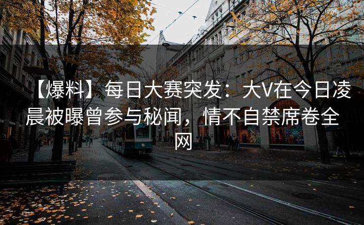 【爆料】每日大赛突发：大V在今日凌晨被曝曾参与秘闻，情不自禁席卷全网