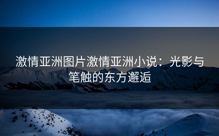 激情亚洲图片激情亚洲小说：光影与笔触的东方邂逅