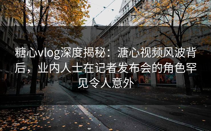 糖心vlog深度揭秘：溏心视频风波背后，业内人士在记者发布会的角色罕见令人意外