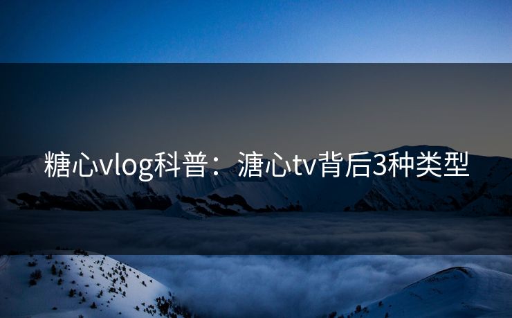 糖心vlog科普：溏心tv背后3种类型