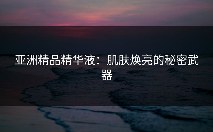 亚洲精品精华液：肌肤焕亮的秘密武器