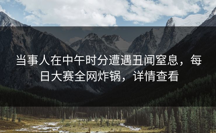 当事人在中午时分遭遇丑闻窒息，每日大赛全网炸锅，详情查看