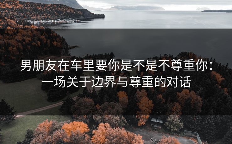 男朋友在车里要你是不是不尊重你：一场关于边界与尊重的对话