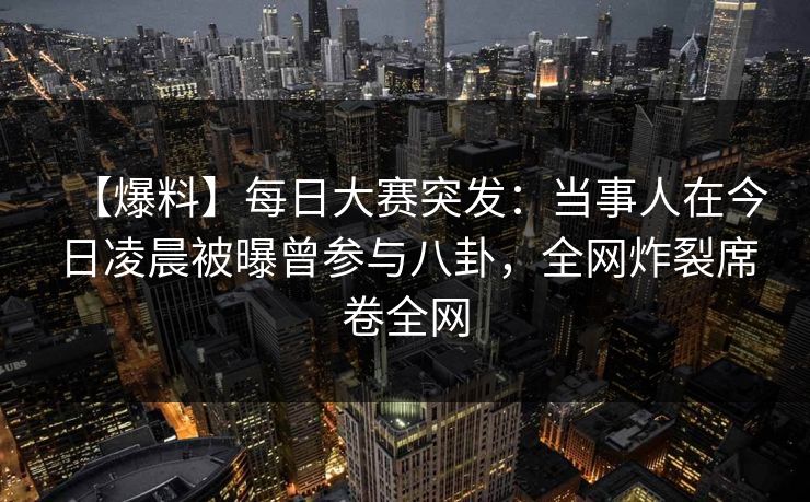 【爆料】每日大赛突发：当事人在今日凌晨被曝曾参与八卦，全网炸裂席卷全网