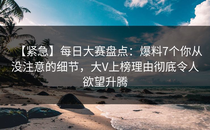 【紧急】每日大赛盘点：爆料7个你从没注意的细节，大V上榜理由彻底令人欲望升腾