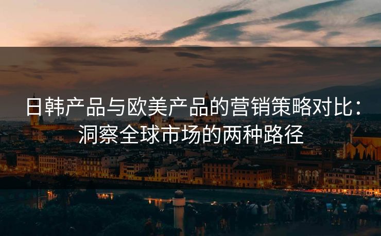 日韩产品与欧美产品的营销策略对比：洞察全球市场的两种路径
