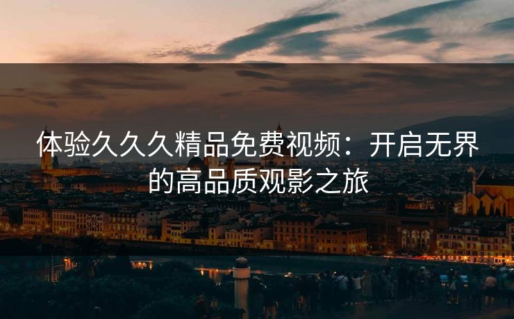 体验久久久精品免费视频：开启无界的高品质观影之旅