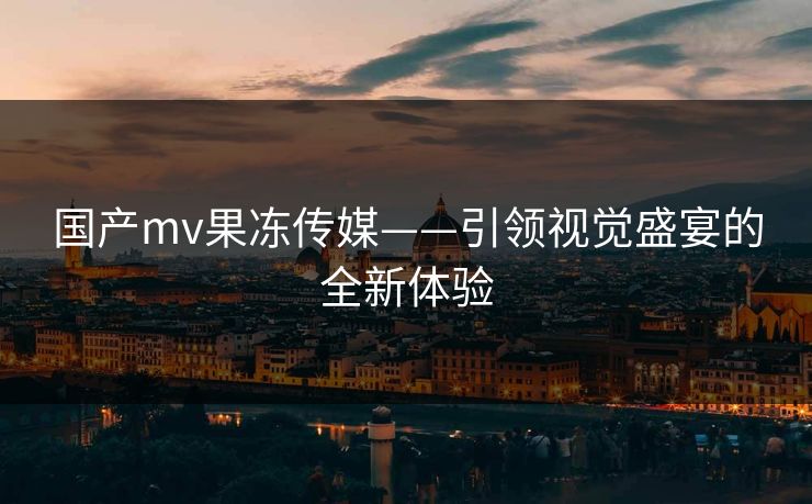 国产mv果冻传媒——引领视觉盛宴的全新体验