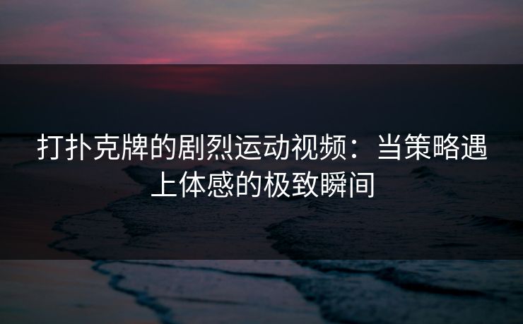 打扑克牌的剧烈运动视频：当策略遇上体感的极致瞬间