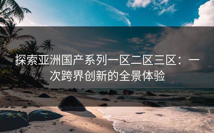 探索亚洲国产系列一区二区三区：一次跨界创新的全景体验