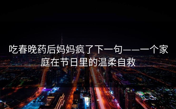 吃春晚药后妈妈疯了下一句——一个家庭在节日里的温柔自救