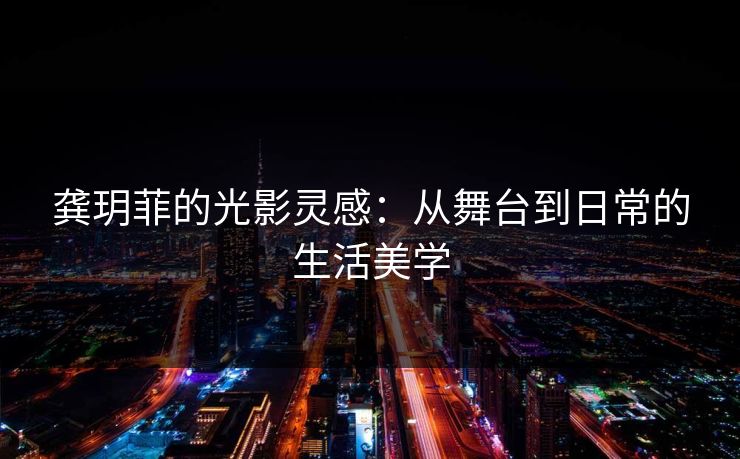 龚玥菲的光影灵感：从舞台到日常的生活美学