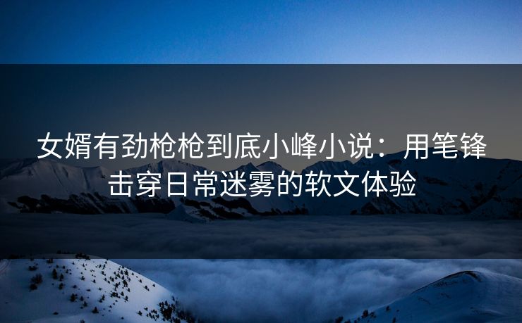 女婿有劲枪枪到底小峰小说：用笔锋击穿日常迷雾的软文体验