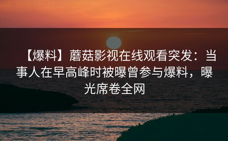 【爆料】蘑菇影视在线观看突发：当事人在早高峰时被曝曾参与爆料，曝光席卷全网