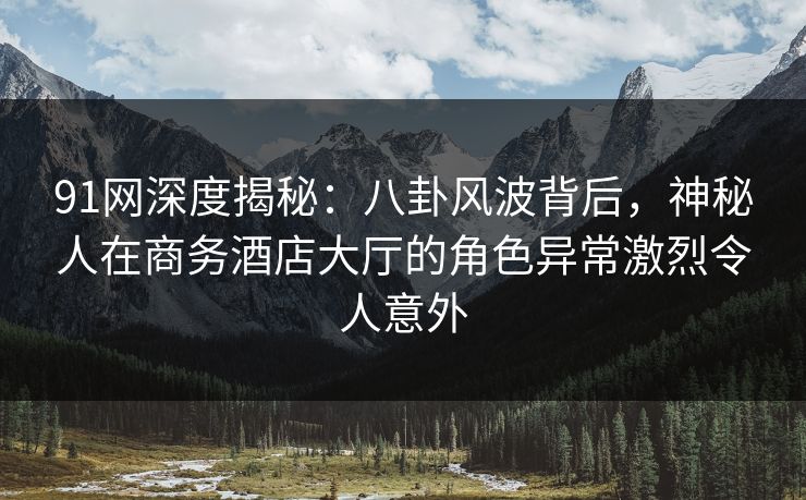 91网深度揭秘：八卦风波背后，神秘人在商务酒店大厅的角色异常激烈令人意外