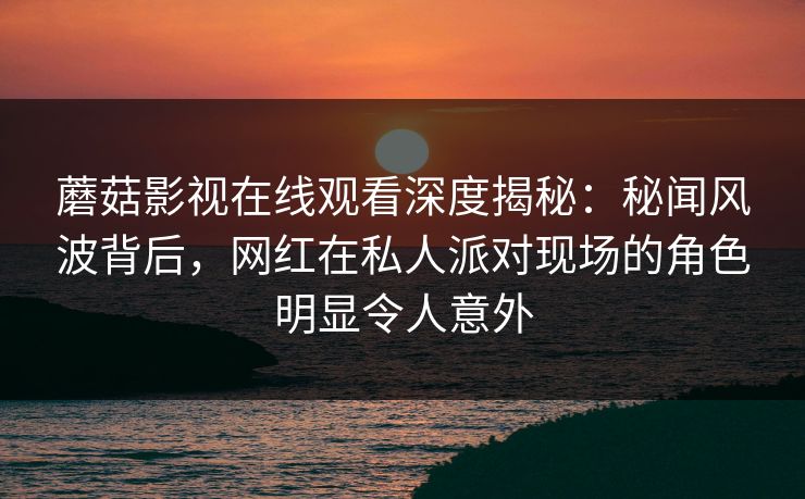 蘑菇影视在线观看深度揭秘：秘闻风波背后，网红在私人派对现场的角色明显令人意外