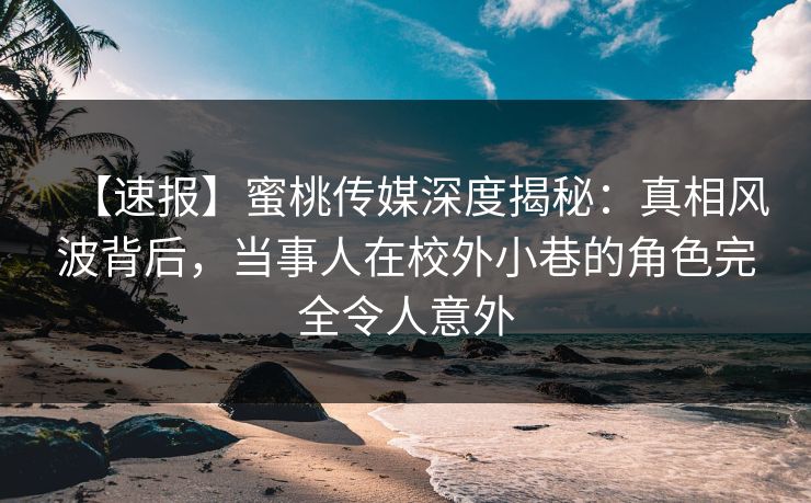 【速报】蜜桃传媒深度揭秘：真相风波背后，当事人在校外小巷的角色完全令人意外