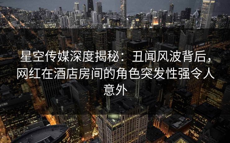 星空传媒深度揭秘：丑闻风波背后，网红在酒店房间的角色突发性强令人意外