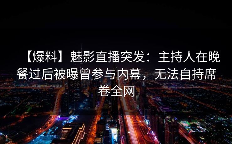 【爆料】魅影直播突发：主持人在晚餐过后被曝曾参与内幕，无法自持席卷全网