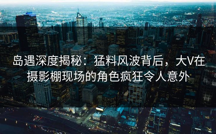 岛遇深度揭秘：猛料风波背后，大V在摄影棚现场的角色疯狂令人意外