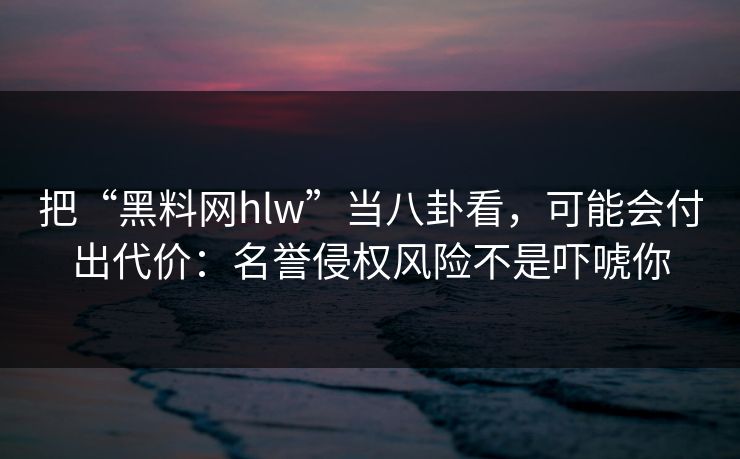 把“黑料网hlw”当八卦看，可能会付出代价：名誉侵权风险不是吓唬你