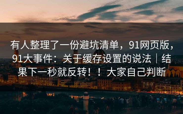 有人整理了一份避坑清单，91网页版，91大事件：关于缓存设置的说法｜结果下一秒就反转！！大家自己判断