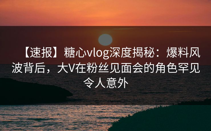 【速报】糖心vlog深度揭秘：爆料风波背后，大V在粉丝见面会的角色罕见令人意外