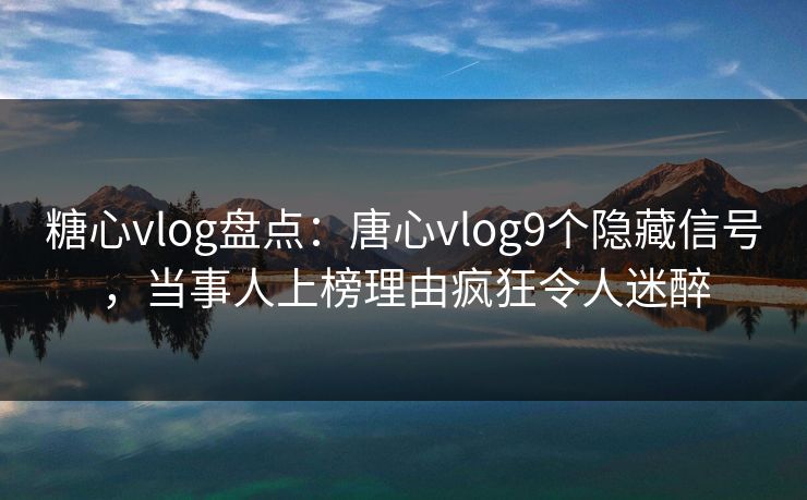 糖心vlog盘点：唐心vlog9个隐藏信号，当事人上榜理由疯狂令人迷醉
