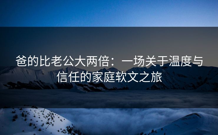 爸的比老公大两倍：一场关于温度与信任的家庭软文之旅