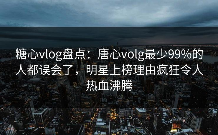 糖心vlog盘点：唐心volg最少99%的人都误会了，明星上榜理由疯狂令人热血沸腾
