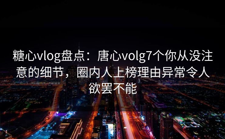 糖心vlog盘点：唐心volg7个你从没注意的细节，圈内人上榜理由异常令人欲罢不能