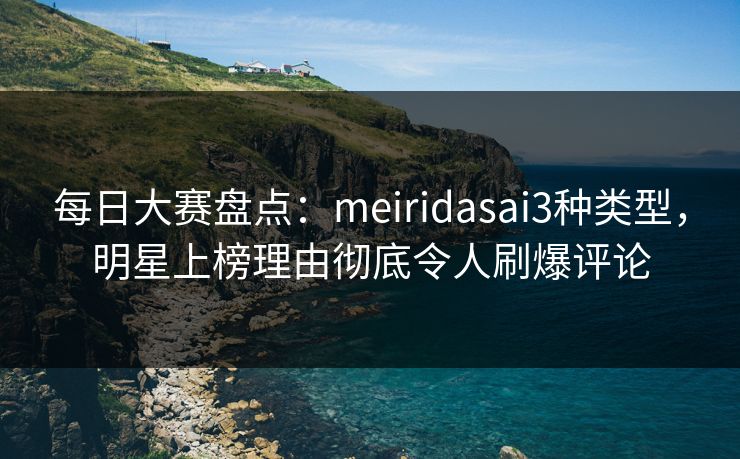 每日大赛盘点：meiridasai3种类型，明星上榜理由彻底令人刷爆评论
