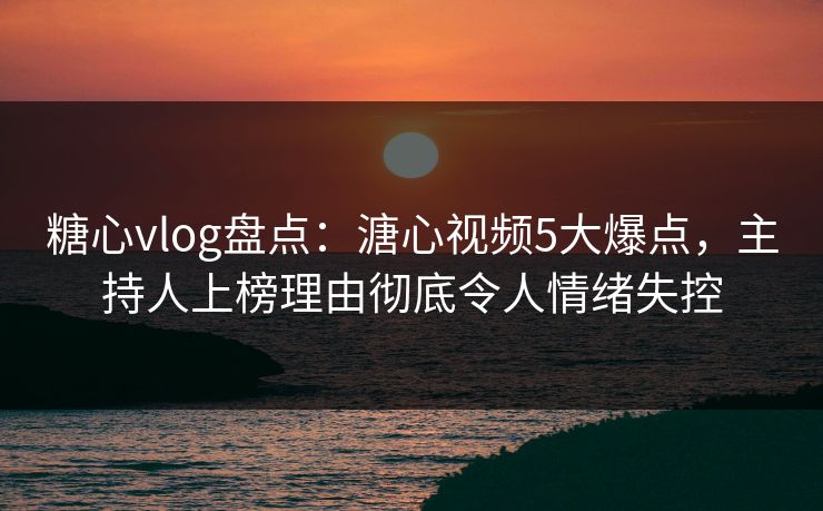 糖心vlog盘点：溏心视频5大爆点，主持人上榜理由彻底令人情绪失控
