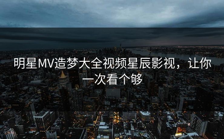 明星MV造梦大全视频星辰影视，让你一次看个够