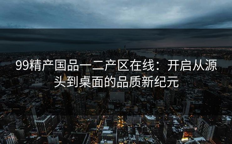 99精产国品一二产区在线：开启从源头到桌面的品质新纪元