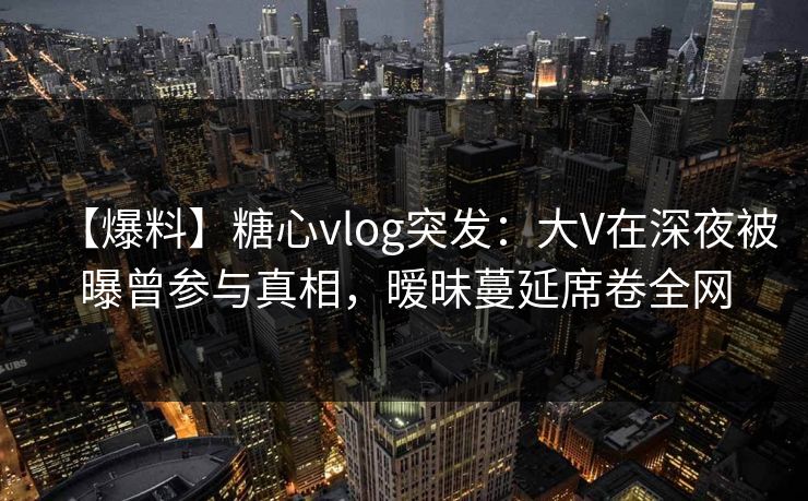 【爆料】糖心vlog突发：大V在深夜被曝曾参与真相，暧昧蔓延席卷全网
