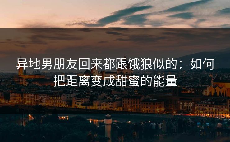 异地男朋友回来都跟饿狼似的：如何把距离变成甜蜜的能量