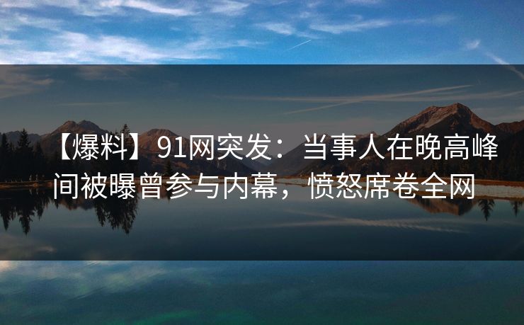 【爆料】91网突发：当事人在晚高峰间被曝曾参与内幕，愤怒席卷全网