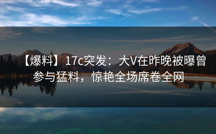 【爆料】17c突发：大V在昨晚被曝曾参与猛料，惊艳全场席卷全网