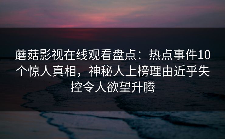 蘑菇影视在线观看盘点：热点事件10个惊人真相，神秘人上榜理由近乎失控令人欲望升腾