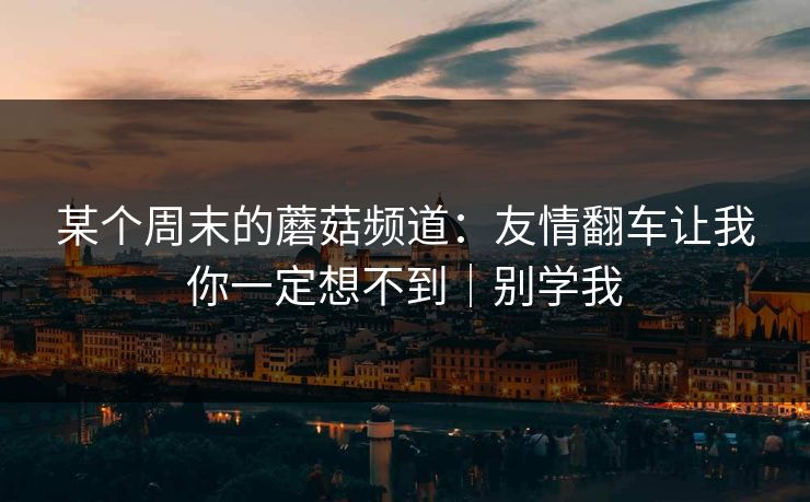 某个周末的蘑菇频道：友情翻车让我你一定想不到｜别学我