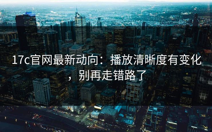 17c官网最新动向：播放清晰度有变化，别再走错路了