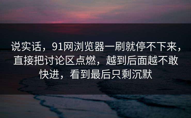 说实话，91网浏览器一刷就停不下来，直接把讨论区点燃，越到后面越不敢快进，看到最后只剩沉默