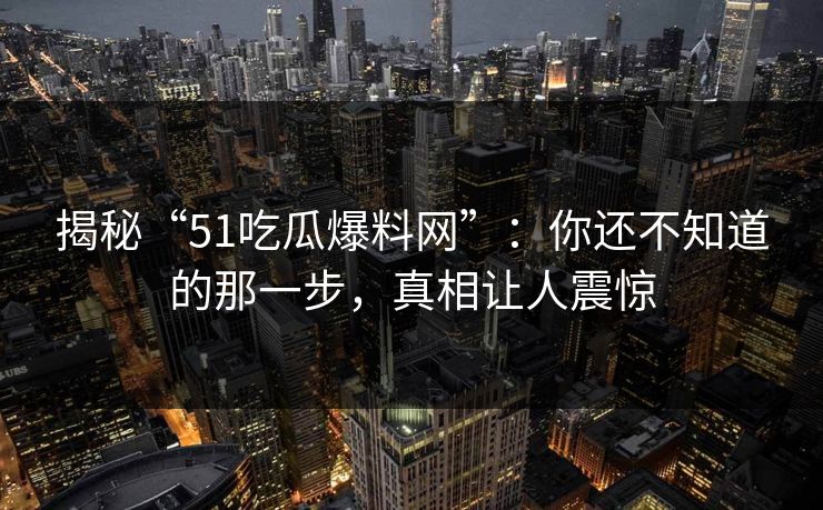 揭秘“51吃瓜爆料网”:你还不知道的那一步,真相让人震惊 揭秘“51吃瓜爆料网”:你还不知道的那一步,真相让人震惊